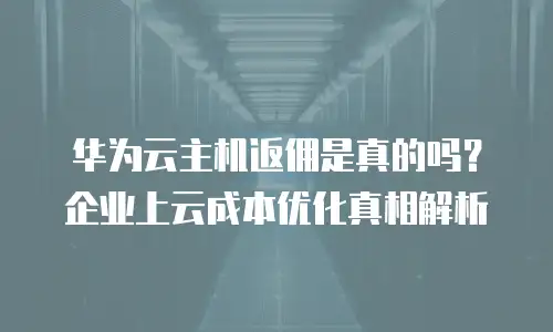 华为云主机返佣是真的吗？企业上云成本优化真相解析
