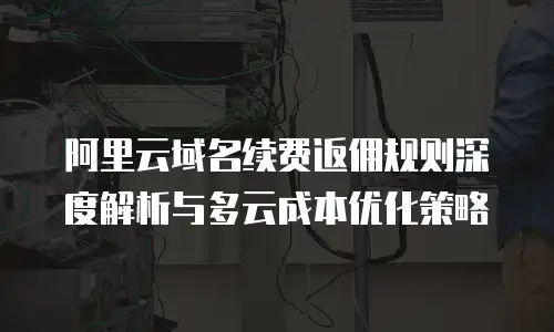 阿里云域名续费返佣规则深度解析与多云成本优化策略