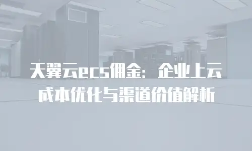 天翼云ecs佣金：企业上云成本优化与渠道价值解析