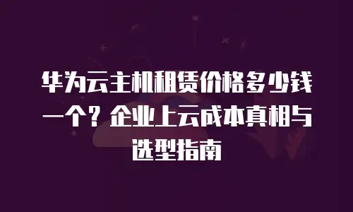 华为云主机租赁价格多少钱一个？企业上云成本真相与选型指南