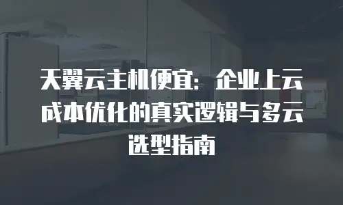 天翼云主机便宜：企业上云成本优化的真实逻辑与多云选型指南