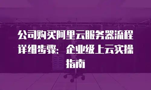 公司购买阿里云服务器流程详细步骤：企业级上云实操指南