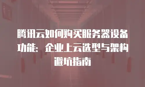 腾讯云如何购买服务器设备功能：企业上云选型与架构避坑指南