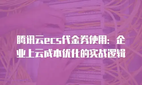 腾讯云ecs代金券使用：企业上云成本优化的实战逻辑