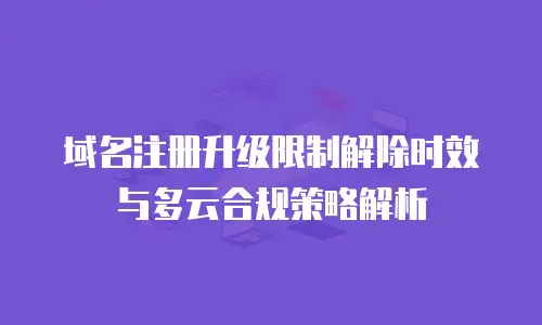域名注册升级限制解除时效与多云合规策略解析