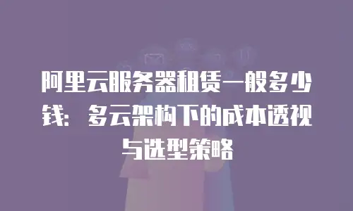 阿里云服务器租赁一般多少钱：多云架构下的成本透视与选型策略