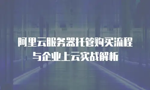 阿里云服务器托管购买流程与企业上云实战解析
