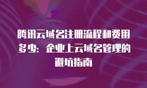 腾讯云域名注册流程和费用多少：企业上云域名管理的避坑指南
