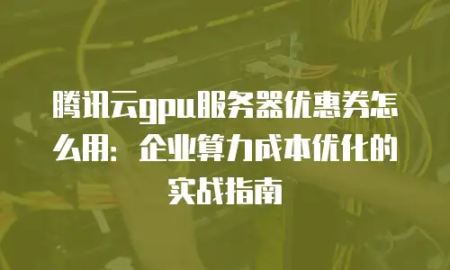 腾讯云gpu服务器优惠券怎么用：企业算力成本优化的实战指南