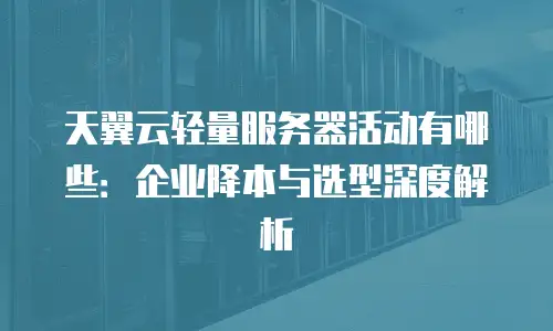 天翼云轻量服务器活动有哪些：企业降本与选型深度解析