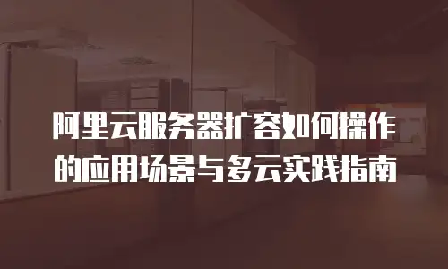 阿里云服务器扩容如何操作的应用场景与多云实践指南