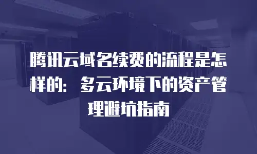 腾讯云域名续费的流程是怎样的：多云环境下的资产管理避坑指南