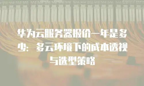 华为云服务器报价一年是多少：多云环境下的成本透视与选型策略