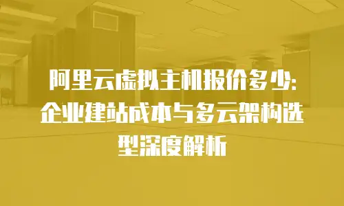 阿里云虚拟主机报价多少：企业建站成本与多云架构选型深度解析