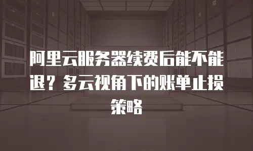阿里云服务器续费后能不能退？多云视角下的账单止损策略