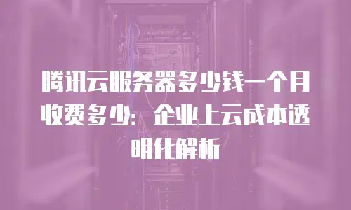 腾讯云服务器多少钱一个月收费多少：企业上云成本透明化解析