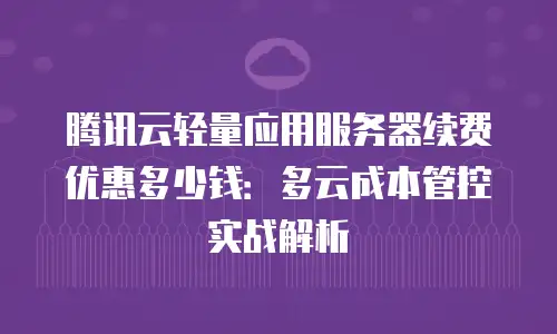 腾讯云轻量应用服务器续费优惠多少钱：多云成本管控实战解析