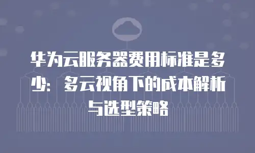 华为云服务器费用标准是多少：多云视角下的成本解析与选型策略