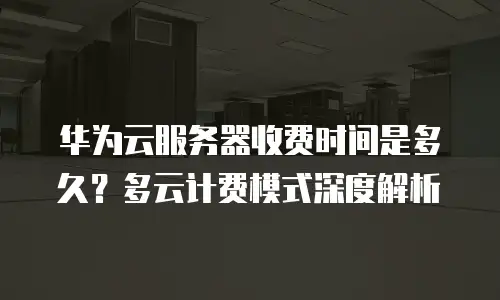 华为云服务器收费时间是多久？多云计费模式深度解析