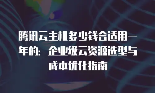 腾讯云主机多少钱合适用一年的：企业级云资源选型与成本优化指南