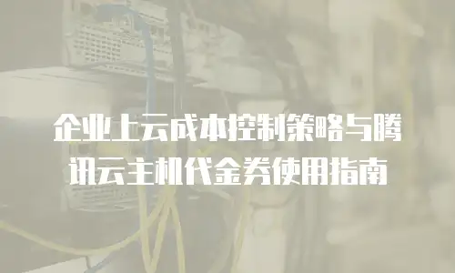 企业上云成本控制策略与腾讯云主机代金券使用指南