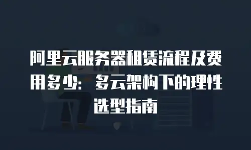 阿里云服务器租赁流程及费用多少：多云架构下的理性选型指南