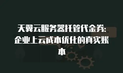 天翼云服务器托管代金券：企业上云成本优化的真实账本