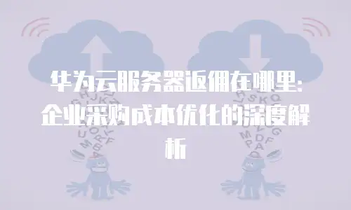 华为云服务器返佣在哪里：企业采购成本优化的深度解析