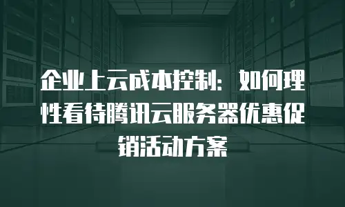 企业上云成本控制：如何理性看待腾讯云服务器优惠促销活动方案
