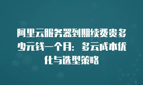 阿里云服务器到期续费贵多少元钱一个月：多云成本优化与选型策略