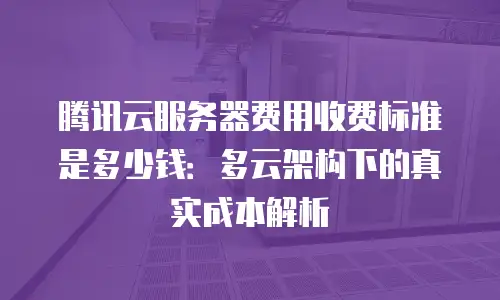 腾讯云服务器费用收费标准是多少钱：多云架构下的真实成本解析
