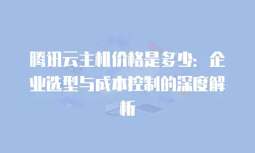 腾讯云主机价格是多少：企业选型与成本控制的深度解析