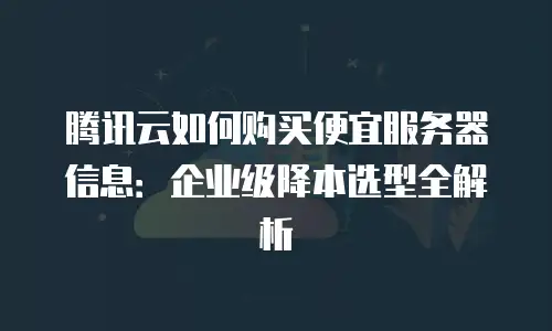 腾讯云如何购买便宜服务器信息：企业级降本选型全解析