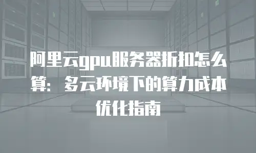 阿里云gpu服务器折扣怎么算：多云环境下的算力成本优化指南