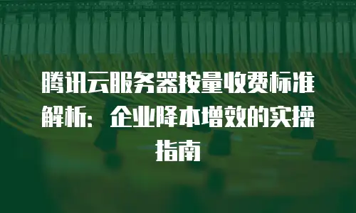 腾讯云服务器按量收费标准解析：企业降本增效的实操指南