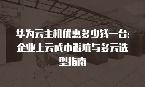华为云主机优惠多少钱一台：企业上云成本避坑与多云选型指南