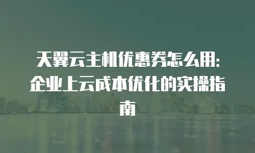 天翼云主机优惠券怎么用：企业上云成本优化的实操指南