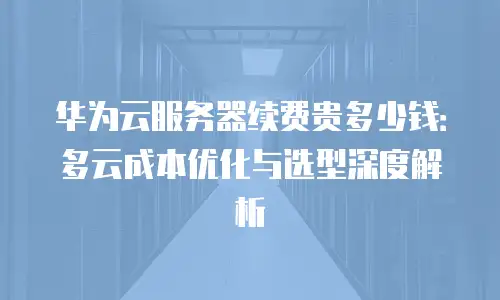 华为云服务器续费贵多少钱：多云成本优化与选型深度解析
