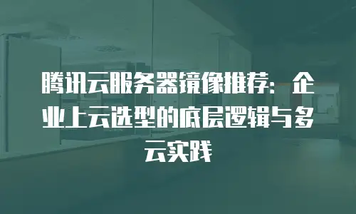 腾讯云服务器镜像推荐：企业上云选型的底层逻辑与多云实践