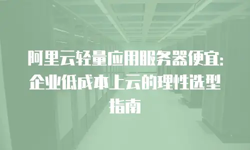 阿里云轻量应用服务器便宜：企业低成本上云的理性选型指南