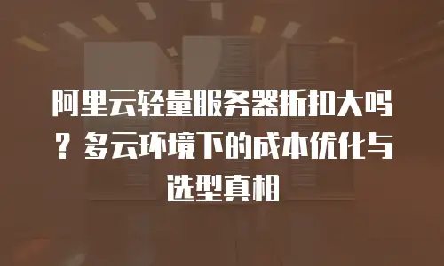 阿里云轻量服务器折扣大吗？多云环境下的成本优化与选型真相