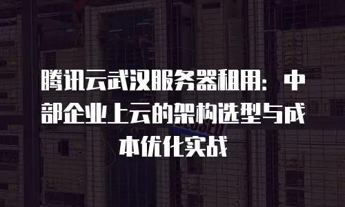 腾讯云武汉服务器租用：中部企业上云的架构选型与成本优化实战