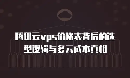 腾讯云vps价格表背后的选型逻辑与多云成本真相