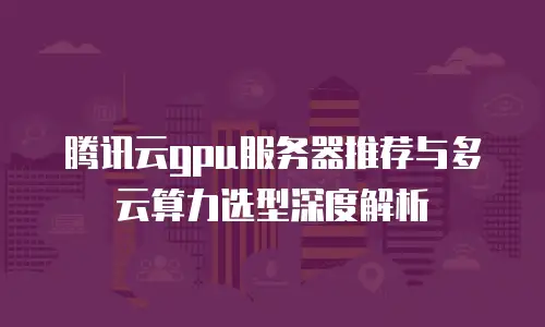腾讯云gpu服务器推荐与多云算力选型深度解析