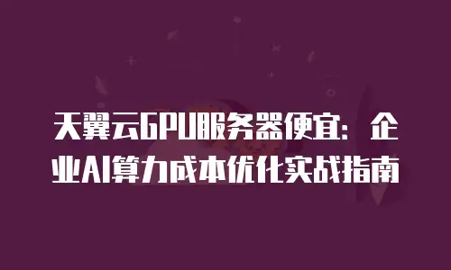 天翼云GPU服务器便宜：企业AI算力成本优化实战指南