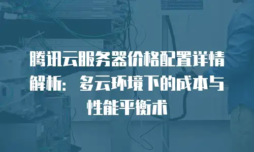 腾讯云服务器价格配置详情解析：多云环境下的成本与性能平衡术