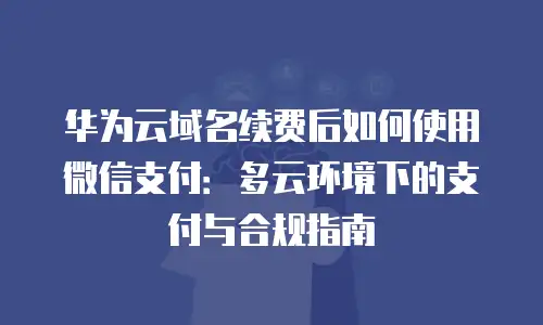 华为云域名续费后如何使用微信支付：多云环境下的支付与合规指南