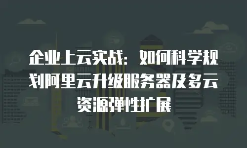 企业上云实战：如何科学规划阿里云升级服务器及多云资源弹性扩展