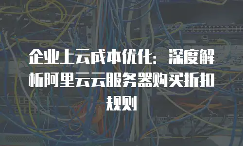 企业上云成本优化：深度解析阿里云云服务器购买折扣规则