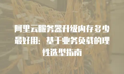 阿里云服务器升级内存多少最好用：基于业务负载的理性选型指南